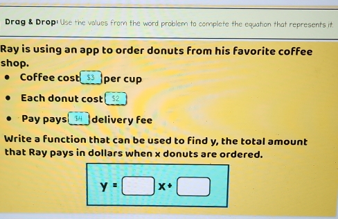 Drag & Drop: Use the values from the word problem to complete the equation that represents it. 
Ray is using an app to order donuts from his favorite coffee 
shop. 
Coffee cost $3 per cup 
Each donut cost $2
Pay pays $4 delivery fee 
Write a function that can be used to find y, the total amount 
that Ray pays in dollars when x donuts are ordered.
y=□ x+□