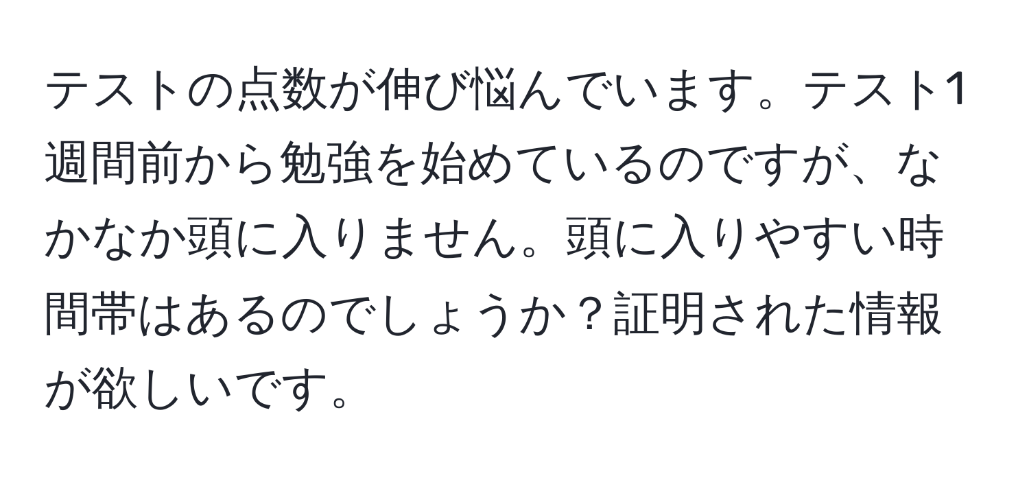 テストの点数が伸び悩んでいます。テスト1週間前から勉強を始めているのですが、なかなか頭に入りません。頭に入りやすい時間帯はあるのでしょうか？証明された情報が欲しいです。