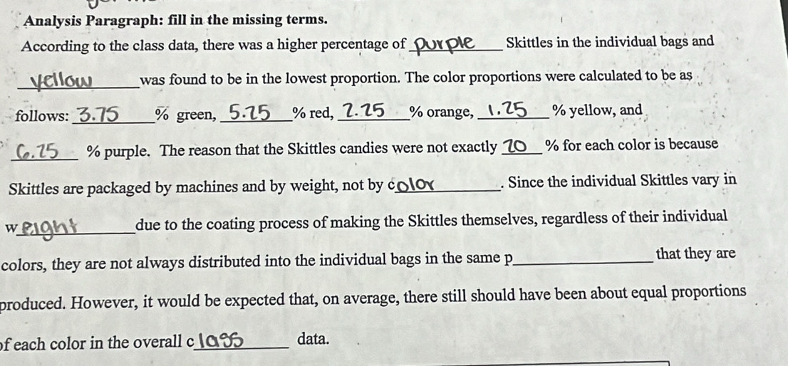 Analysis Paragraph: fill in the missing terms. 
According to the class data, there was a higher percentage of_ Skittles in the individual bags and 
_ 
was found to be in the lowest proportion. The color proportions were calculated to be as 
follows: _3. 75 % green, _ % red,_ 5 % orange, _ % yellow, and
_ % purple. The reason that the Skittles candies were not exactly_ % for each color is because 
Skittles are packaged by machines and by weight, not by c_ . Since the individual Skittles vary in 
w_ due to the coating process of making the Skittles themselves, regardless of their individual 
colors, they are not always distributed into the individual bags in the same p_ that they are 
produced. However, it would be expected that, on average, there still should have been about equal proportions 
of each color in the overall c_ data.