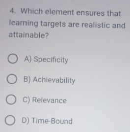 Which element ensures that
learning targets are realistic and
attainable?
A) Specificity
B) Achievability
C) Relevance
D) Time-Bound