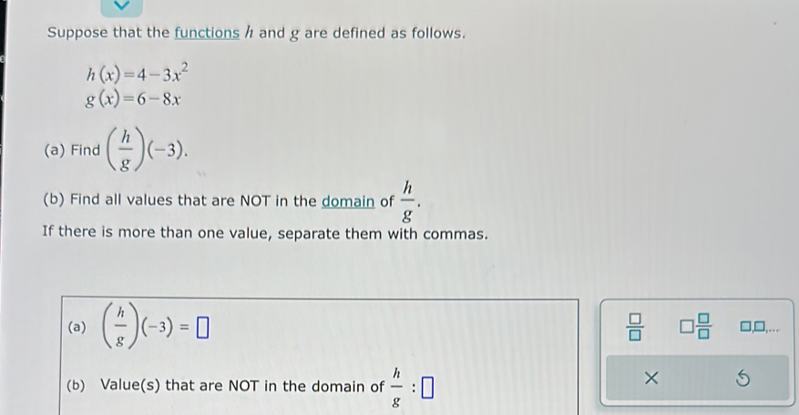 Suppose that the functions h and g are defined as follows.
h(x)=4-3x^2
g(x)=6-8x
(a) Find ( h/g )(-3). 
(b) Find all values that are NOT in the domain of  h/g . 
If there is more than one value, separate them with commas. 
(a) ( h/g )(-3)=□
 □ /□   □  □ /□   □,□,.. 
(b) Value(s) that are NOT in the domain of  h/g :□
×