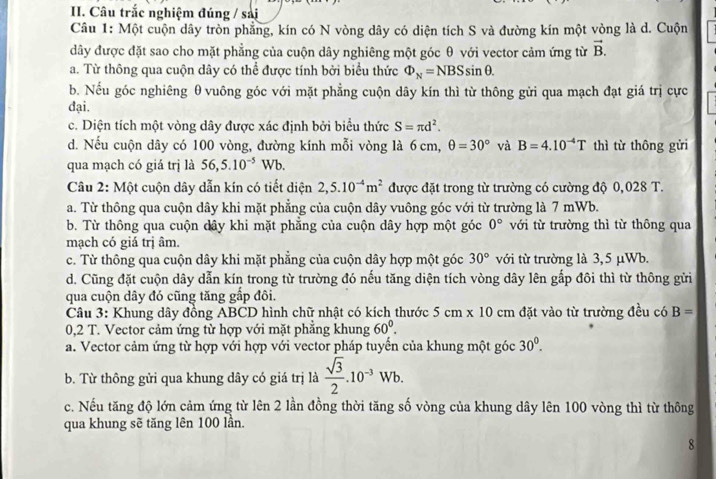 Câu trắc nghiệm đúng / sải
Câu 1: Một cuộn dây tròn phẳng, kín có N vòng dây có diện tích S và đường kín một vòng là d. Cuộn
dây được đặt sao cho mặt phẳng của cuộn dây nghiêng một góc θ với vector cảm ứng từ vector B.
a. Từ thông qua cuộn dây có thể được tính bởi biểu thức Phi _N=NBSsin θ .
b. Nếu góc nghiêng θ vuông góc với mặt phẳng cuộn dây kín thì từ thông gửi qua mạch đạt giá trị cực
đại.
c. Diện tích một vòng dây được xác định bởi biểu thức S=π d^2.
d. Nếu cuộn dây có 100 vòng, đường kính mỗi vòng là 6 cm, θ =30° và B=4.10^(-4)T thì từ thông gửi
qua mạch có giá trị là 56,5.10^(-5)Wb.
Câu 2: Một cuộn dây dẫn kín có tiết diện 2,5.10^(-4)m^2 được đặt trong từ trường có cường độ 0,028 T.
a. Từ thông qua cuộn dây khi mặt phẳng của cuộn dây vuông góc với từ trường là 7 mWb.
b. Từ thông qua cuộn dây khi mặt phẳng của cuộn dây hợp một góc 0° với từ trường thì từ thông qua
mạch có giá trị âm.
c. Từ thông qua cuộn dây khi mặt phẳng của cuộn dây hợp một góc 30° với từ trường là 3,5 μWb.
d. Cũng đặt cuộn dây dẫn kín trong từ trường đó nếu tăng diện tích vòng dây lên gắp đôi thì từ thông gửi
qua cuộn dây đó cũng tăng gắp đôi.
Câu 3: Khung dây đồng ABCD hình chữ nhật có kích thước 5cm* 10cm đặt vào từ trường đều có B=
0,2 T. Vector cảm ứng từ hợp với mặt phẳng khung 60°.
a. Vector cảm ứng từ hợp với hợp với vector pháp tuyến của khung một góc 30^0.
b. Từ thông gửi qua khung dây có giá trị là  sqrt(3)/2 .10^(-3)Wb.
c. Nếu tăng độ lớn cảm ứng từ lên 2 lần đồng thời tăng số vòng của khung dây lên 100 vòng thì từ thông
qua khung sẽ tăng lên 100 lần.
8