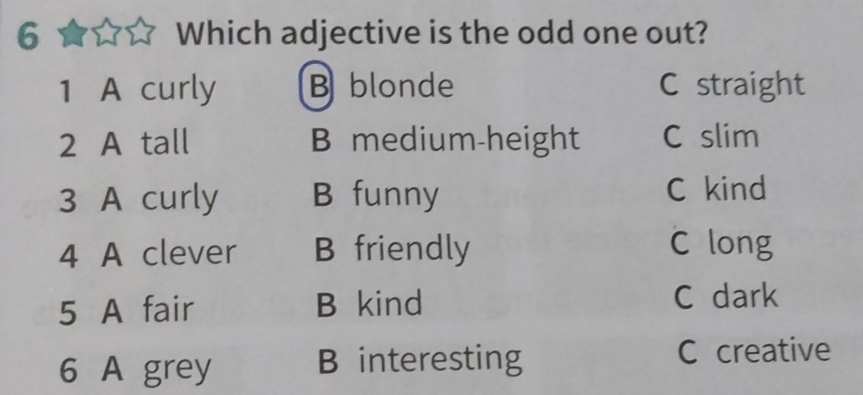 Which adjective is the odd one out?
1 A curly B blonde C straight
2 A tall B medium-height C slim
3 A curly B funny C kind
4 A clever B friendly C long
5 A fair B kind C dark
6 A grey B interesting C creative