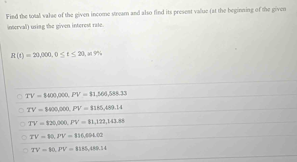 Find the total value of the given income stream and also find its present value (at the beginning of the given
interval) using the given interest rate.
R(t)=20,000, 0≤ t≤ 20 , at 9%
TV=$400,000, PV=$1,566,588.33
TV=$400,000, PV=$185,489.14
TV=$20,000, PV=$1,122,143.88
TV=$0, PV=$16,694.02
TV=$0, PV=$185,489.14