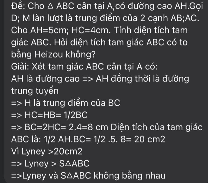 Đề: Cho △ ABC cân tại A,có đường cao AH.Gọi
D; M làn lượt là trung điểm của 2 cạnh AB; AC.
Cho AH=5cm; HC=4cm. Tính diện tích tam
giác ABC. Hỏi diện tích tam giác ABC có to
bằng Heizou không?
Giải: Xét tam giác ABC cân tại A có:
H là đường cao =: AH đồng thời là đường
trung tuyến
H là trung điểm của BC
HC=HB=1/2BC
BC=2HC=2.4=8cm h Diện tích của tam giác
ABC là: I 1/2AH.BC=1/2.5.8=20cm2
Vì Lyne 3 I 20cm^2
yney>S△ ABC
Lyney và S△ ABC không bằng nhau