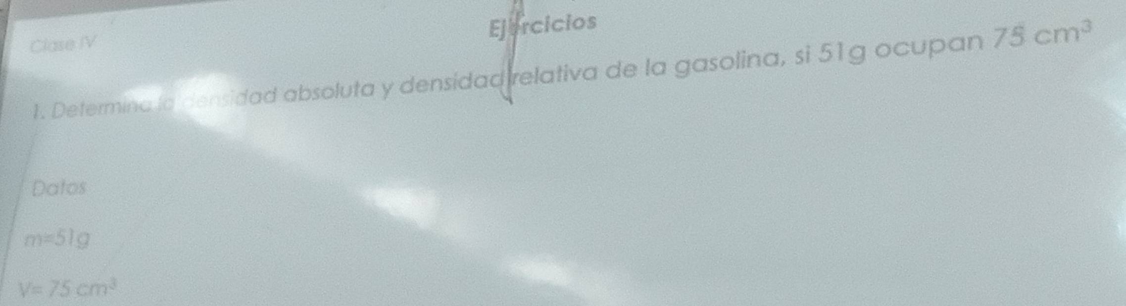 Ejercicios 
Clase IV 
1. Determina la densidad absoluta y densidad relativa de la gasolina, si 51g ocupan 75cm^3
Datos
m=51g
V=75cm^3