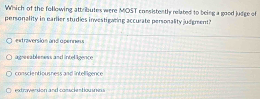 Which of the following attributes were MOST consistently related to being a good judge of
personality in earlier studies investigating accurate personality judgment?
extraversion and openness
agreeableness and intelligence
conscientiousness and intelligence
extraversion and conscientiousness