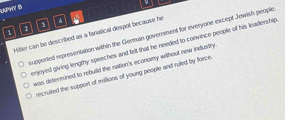 RAPHY B
7
-ln 5
2
3
1 Hitler can be described as a fanatical despot because he
supported representation within the German government for everyone except Jewish people
enjoyed giving lengthy speeches and felt that he needed to convince people of his leadership
was determined to rebuild the nation's economy without new industry
recruited the support of millions of young people and ruled by force.