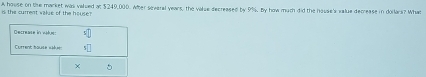 A house on the market was valied at $249,000. After several years, the value decreased by 9%. By how much did the house's value decrease in dollars? What is the current value of the house? 
Decrease in whe! s□ 
Current bause «iue 1□