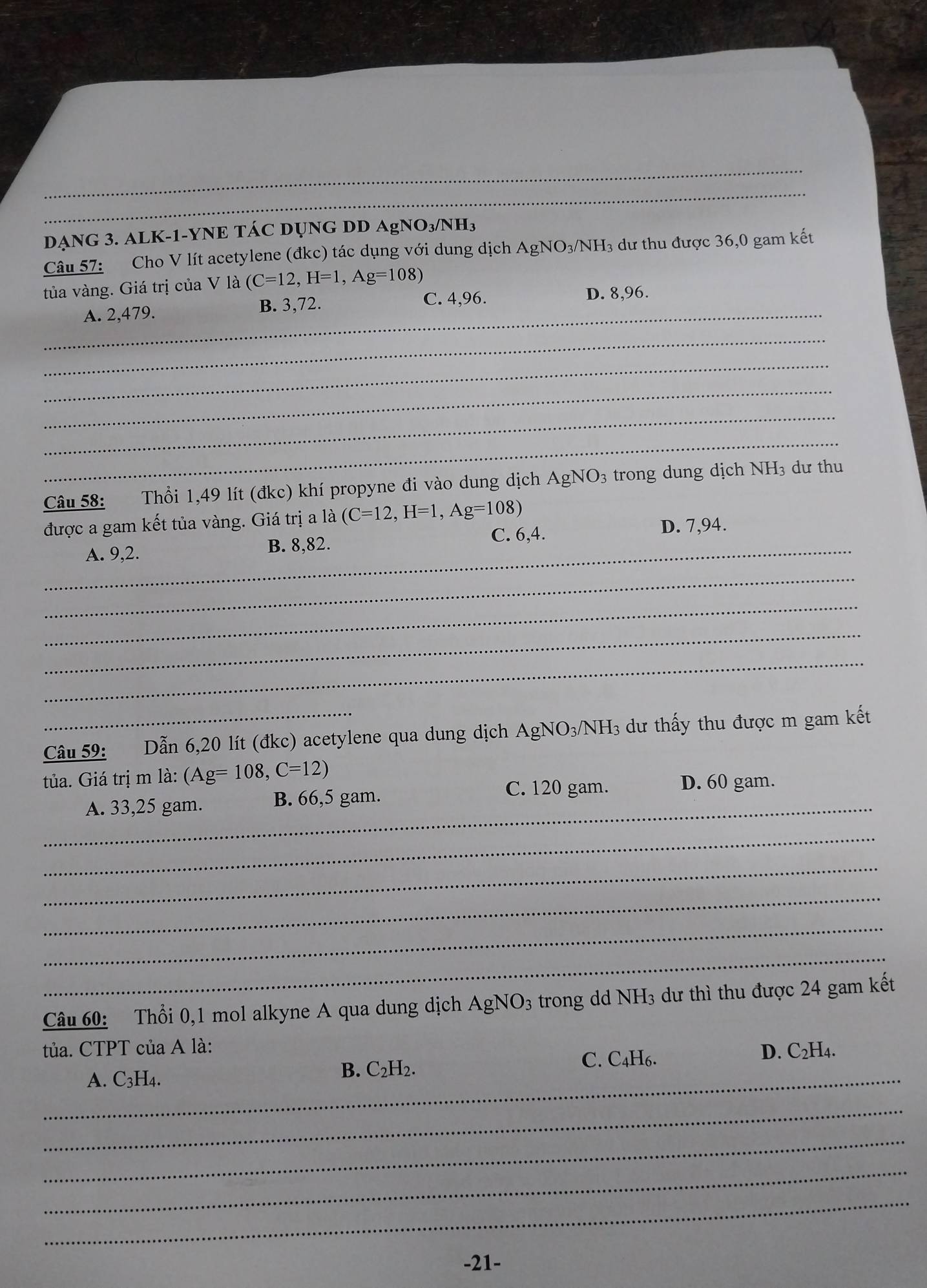 DẠNG 3. ALK-1-YNE TÁC DỤNG DD / AgNO_3/NH_3
Câu 57: Cho V lít acetylene (đkc) tác dụng với dung dịch AgNO_3/NH H3 dư thu được 36,0 gam kết
tủa vàng. Giá trị của V là (C=12, H=1, Ag=108)
_A. 2,479. B. 3,72.
C. 4,96. D. 8,96.
_
_
_
_
_
Câu 58: Thổi 1,49 lít (đkc) khí propyne đi vào dung dịch AgNO3 trong dung dịch NH₃ dư thu
được a gam kết tủa vàng. Giá trị a là (C=12, H=1, Ag=108)
_A. 9,2. B. 8,82. C. 6,4.
D. 7,94.
_
_
_
_
_Câu 59: Dẫn 6, 20 lít (đkc) acetylene qua dung dịch AgNO3/NH₃ dư thấy thu được m gam kết
tủa. Giá trị m là: (Ag=108, C=12)
_
A. 33,25 gam. B. 66,5 gam. C. 120 gam. D. 60 gam.
_
_
_
_
_
Câu 60: Thổi 0,1 mol alkyne A qua dung dịch AgNO3 trong dd NH₃ dư thì thu được 24 gam kết
tủa. CTPT của A là:
_A. C3H4.
B. C_2H_2.
C. C4H6. D. C₂H₄.
_
_
_
_
-21-