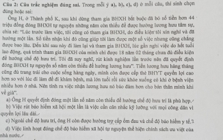 đúng hoặc sai: Câu 2: Câu trắc nghiệm đúng sai. Trong mỗi ý a), b), c), d) ở mỗi câu, thí sinh chọn
Ông H, ở Thành phố K, sau khi đừng tham gia BHXH bắt baộc đã bó số tiền hơn 44
triệu đồng đồng BHXH tự nguyện những năm còn thiểu đễ được hướng lương hưu tâm sự,
chia sẻ: *Lúc trước làm việc, tôi cũng có tham gia BHXH, do điều kiện tôi xin nghi và đã
hưởng một lần. Số tiền nhận khi đó cũng giúp tôi làm được một số việc nhưng cũng chẳng
được bao lâu. Đền khi sau này đi làm lại và tham gia BHXH, lúc gần nghĩ việc do hết tuổi
lao động, quá trình tham gia BHXH của minh chi được 18 năm 02 tháng chưa đủ điều kiện
để hướng chế độ hưu tr. Tôi đã suy nghĩ, rút kinh nghiệm lần trước nên đã quyết định
đóng BHXH tự nguyện số năm còa thiếu để hướng lương hưu''. Tiền lương hưu hãng tháng
cũng đủ trang trái cho cuộc sống hàng ngày, minh còn được cấp thẻ BHYT quyền lợi cao
hơm so với lúc đi làm đề đi khám bệnh, mà lớn tuổi rồi sức khóc xuống có khi ở bệnh việm
nhiều hơn ở nhà. Nện tinh ra việc nhận lương hưu số báo đám hơm cho bản thân minh khi
về già''.
) Ông H quyết định đóng một làm số năm còn thiểu để hướng chế độ hưu tri là phù hợp.
b) Việc rút báo hiểm xã hội một lằn là việc cần cân nhắc kỹ lưỡng với mọi công dân vi
quyền lợi lâu dài_
c) Ngoài chế độ hưu tri, ông H côn được hướng trợ cấp ểm đau và chế độ báo hiểm y tế,3
nhà nước. đ) Việc linh hoạt đồng chế độ báo hiểm xã hội tự nguyện thể hiện chính sách vu việt của