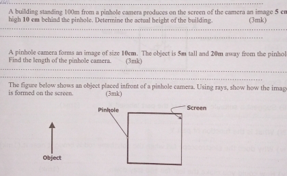 A building standing 100m from a pinhole camera produces on the screen of the camera an image 5 cr 
high 10 cm behind the pinhole. Determine the actual height of the building. (3mk) 
A pinhole camera forms an image of size 10cm. The object is 5m tall and 20m away from the pinhol 
Find the length of the pinhole camera. (3mk) 
The figure below shows an object placed infront of a pinhole camera. Using rays, show how the imag 
is formed on the screen. (3mk) 
Object