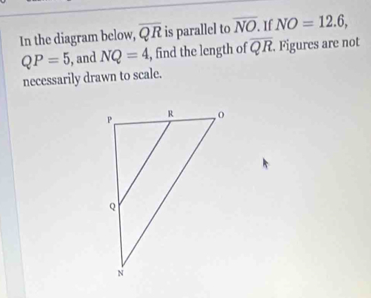 In the diagram below, overline QR is parallel to overline NO. If NO=12.6,
QP=5 ), and NQ=4 , find the length of overline QR. Figures are not 
necessarily drawn to scale.