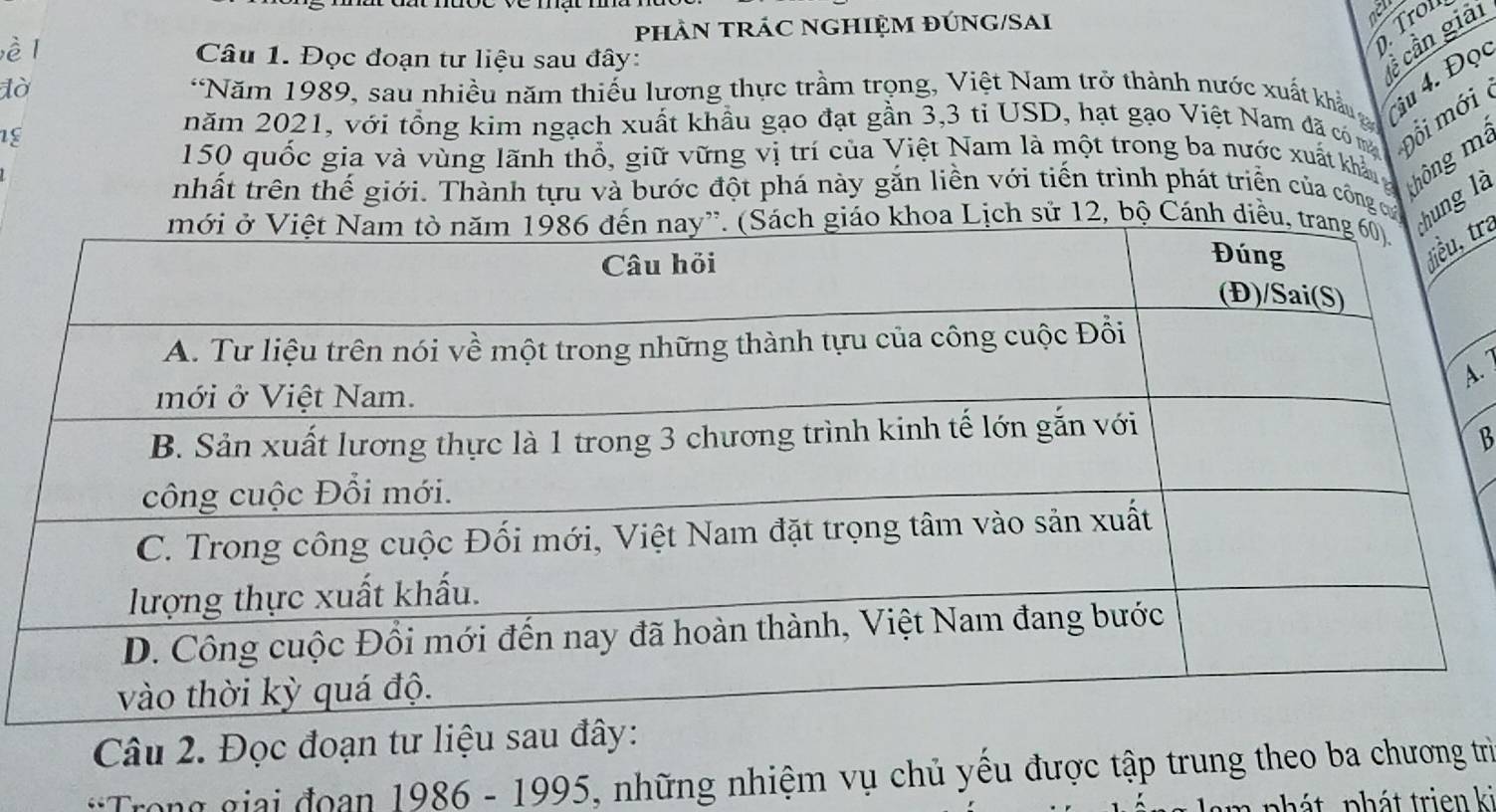 phÀN TRÁC NGHIỆM ĐÚNG/SAi 
nell 
è Câu 1. Đọc đoạn tư liệu sau đây: 
Tro 
c cần giải 
lờ *Năm 1989, sau nhiều năm thiếu lương thực trầm trọng, Việt Nam trở thành nước xuất khẩu iu 4. Đọ 
18 
năm 2021, với tổng kim ngạch xuất khẩu gạo đạt gần 3, 3 tỉ USD, hạt gạo Việt Nam đã có m Đổi mới
150 quốc gia và vùng lãnh thổ, giữ vững vị trí của Việt Nam là một trong ba nước xuất khản g ô g 
nhất trên thế giới. Thành tựu và bước đột phá này gắn liền với tiến trình phát triển của công củ hung là 
ịch sử 12, bộ Cánh diề 
tra 
. 
B 
Câu 2. Đọc đoạn tư liệu sau đây: 
*Trong giai đoan 1986 - 1995, những nhiệm vụ chủ yều được tập trung theo ba chương trì 
phát phát trien ki