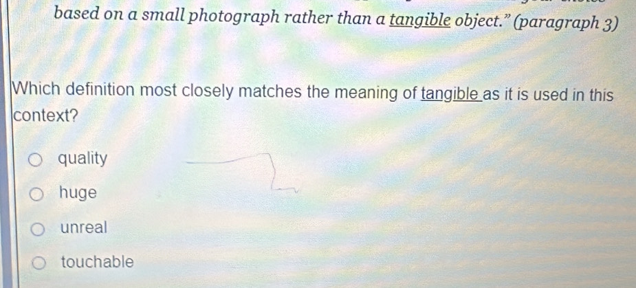 based on a small photograph rather than a tangible object.” (paragraph 3)
Which definition most closely matches the meaning of tangible as it is used in this
context?
quality
huge
unreal
touchable