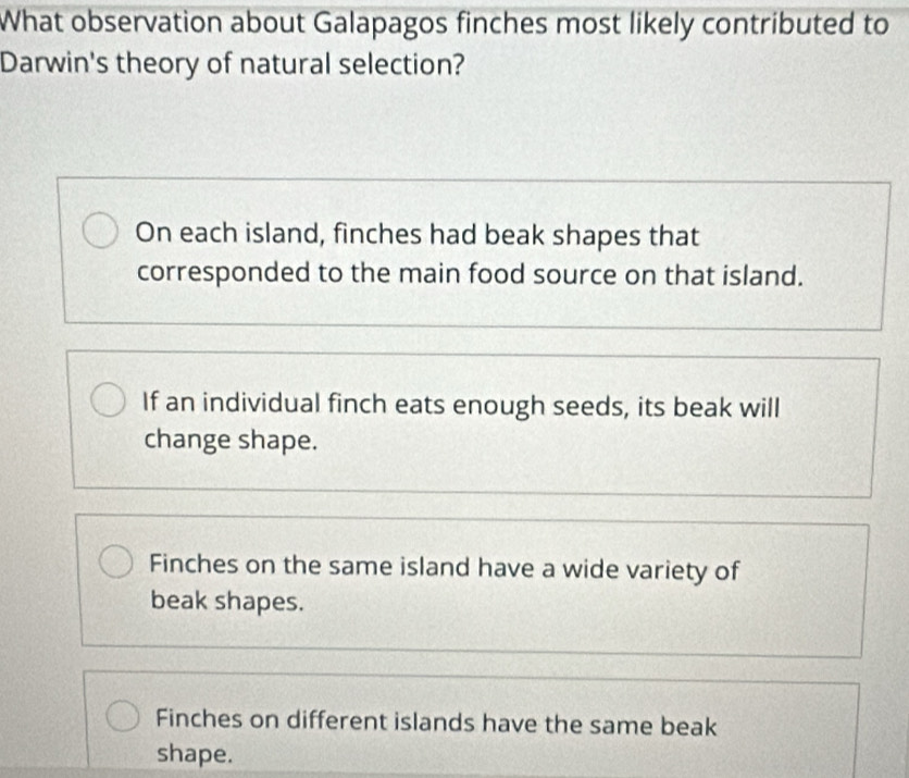 What observation about Galapagos finches most likely contributed to
Darwin's theory of natural selection?
On each island, finches had beak shapes that
corresponded to the main food source on that island.
If an individual finch eats enough seeds, its beak will
change shape.
Finches on the same island have a wide variety of
beak shapes.
Finches on different islands have the same beak
shape.