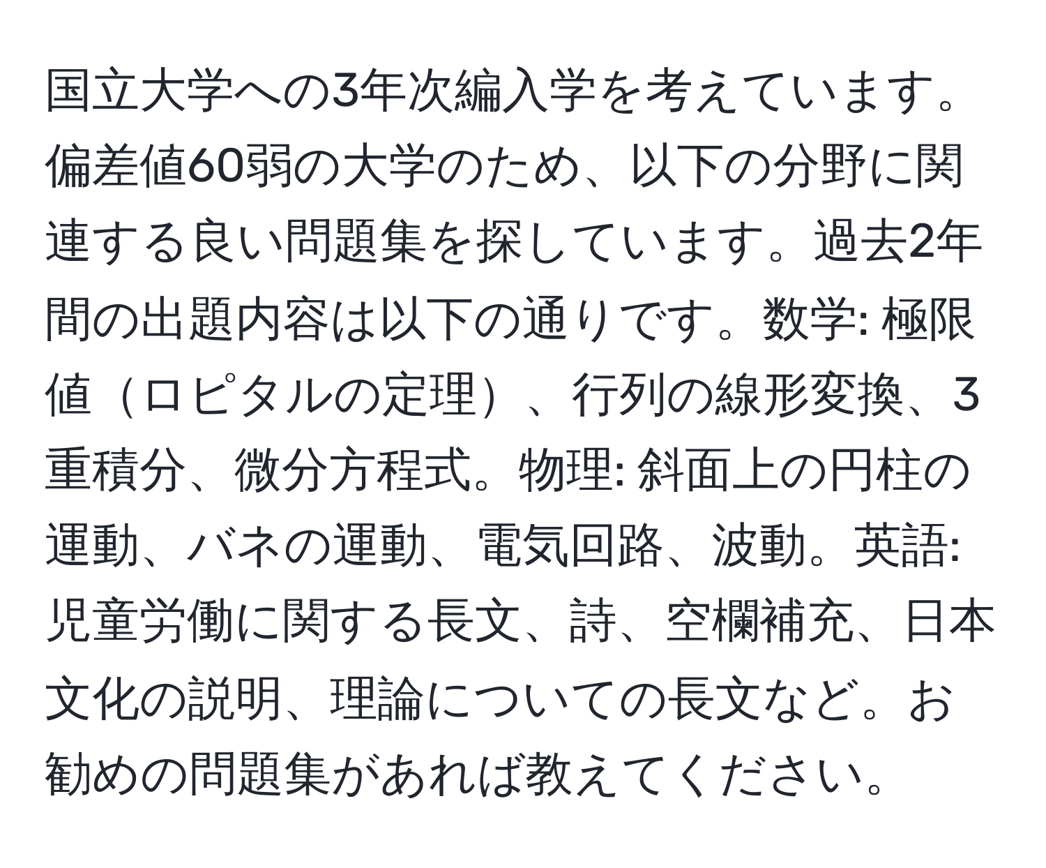 国立大学への3年次編入学を考えています。偏差値60弱の大学のため、以下の分野に関連する良い問題集を探しています。過去2年間の出題内容は以下の通りです。数学: 極限値ロピタルの定理、行列の線形変換、3重積分、微分方程式。物理: 斜面上の円柱の運動、バネの運動、電気回路、波動。英語: 児童労働に関する長文、詩、空欄補充、日本文化の説明、理論についての長文など。お勧めの問題集があれば教えてください。