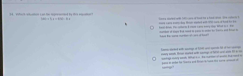 Which situation can be represented by this equation?
340+5x=650-8x
Sierra started with 340 cans of food for a food drive. She collects S
more cans every day. Brian started with 650 cans of food for the
food drive. He collects () more cans every day. What is x , the
number of days that need to pass in order for Sierra and Brian to
have the same number of cans of lood?
Sierra started with savings of $340 and spends $8 of her savings
every week. Brian started with savings of $650 and adds $5 io his
savings every week. What is x , the number of weeks that need to
pass in order for Sierra and Brian to have the same amount of
savings?