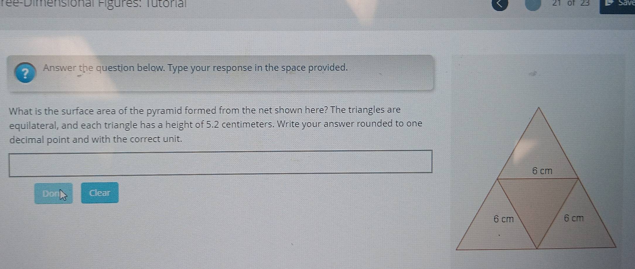 ree-Dimensional Figures: Tutorial 21 of 23 Sav 
? Answer the question below. Type your response in the space provided. 
What is the surface area of the pyramid formed from the net shown here? The triangles are 
equilateral, and each triangle has a height of 5.2 centimeters. Write your answer rounded to one 
decimal point and with the correct unit. 
Clear