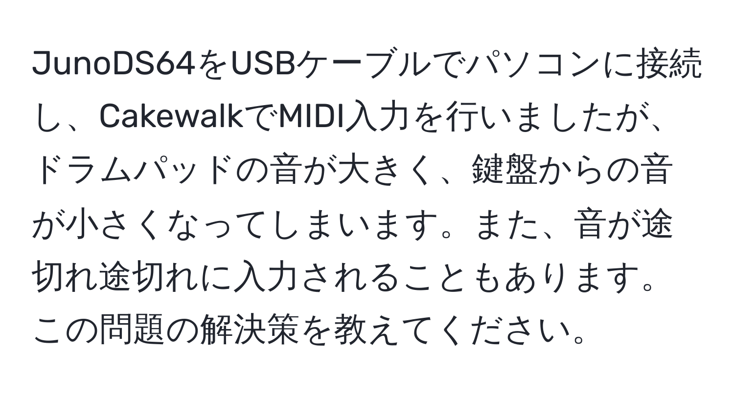 JunoDS64をUSBケーブルでパソコンに接続し、CakewalkでMIDI入力を行いましたが、ドラムパッドの音が大きく、鍵盤からの音が小さくなってしまいます。また、音が途切れ途切れに入力されることもあります。この問題の解決策を教えてください。