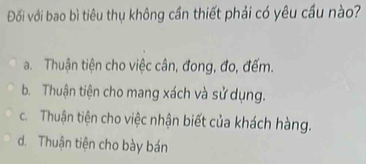 Đối với bao bì tiêu thụ không cần thiết phải có yêu cầu nào?
a. Thuận tiện cho việc cân, đong, đo, đếm.
b. Thuận tiện cho mang xách và sử dụng.
c. Thuận tiện cho việc nhận biết của khách hàng.
d. Thuận tiện cho bày bán