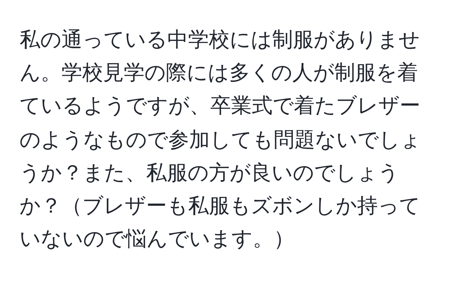 私の通っている中学校には制服がありません。学校見学の際には多くの人が制服を着ているようですが、卒業式で着たブレザーのようなもので参加しても問題ないでしょうか？また、私服の方が良いのでしょうか？ブレザーも私服もズボンしか持っていないので悩んでいます。