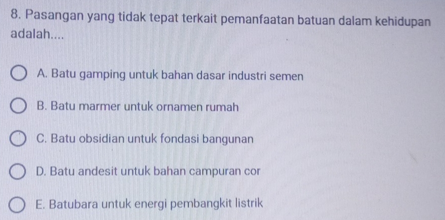 Pasangan yang tidak tepat terkait pemanfaatan batuan dalam kehidupan
adalah....
A. Batu gamping untuk bahan dasar industri semen
B. Batu marmer untuk ornamen rumah
C. Batu obsidian untuk fondasi bangunan
D. Batu andesit untuk bahan campuran cor
E. Batubara untuk energi pembangkit listrik