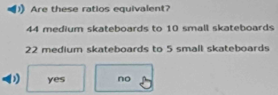 Are these ratios equivalent?
44 medium skateboards to 10 small skateboards
22 medium skateboards to 5 small skateboards
yes no