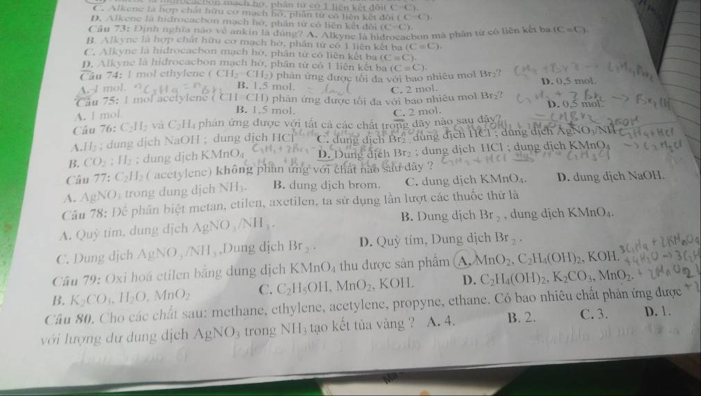 m c a chén mạch họ, phân tử có 1 liên kết đe GifC=C)
C. Alkene là hợp chất hữu cơ mạch hỏ, phần tử cô liên kết đôi (C-C)
D. Alkene là hidrocacbon mạch hở, phần tử có liên kết đội CC=C
Câu 73: Định nghĩa nào về ankin là đùng? A. Alkyne là hì chon má phân từ có liên kết ba (C=C).
B. Alkync là hợp chất hữu cơ mạch hờ, phần từ có 1 liên kết ba (Cequiv C).
C. Alkyne là hidrocachon mạch hỏ, phân tử có liên kết ba (C=C).
D. Alkyne là hidrocacbon mạch hớ, phân từ có 1 liên kết ba
Cầu 74: l mol ethylene (CH_2=CH_2) phản ứng được tôi đa với bao nhiêu mol (C=C). Br
A.-l mol. D. 0,5 mol.
B. 1.5 mol.
C. 2 mol.
Cầu 75: 1 mol acetylene ( C II=CII) * phân ứng được tối đa với bao nhiêu mol Br_2 D. 0,5 mol
A. l mol
B. 1,5 mol,
C. 2 mol.
Câu 76 : C_2H_2 và C_2H_4 phân ứng được với tắt cả các chất trong dây nào sau đây?
A. H_2; dung dịch NaOH ; dung dịch HCl C. dung dịch B tịch HCl : dứng địch AgN O_3/NI
B. CO_2:H_2; dung djch KMnO_4 D. Dung địch Br₂ ; dung dịch HCl ; dung dịch KMnO₄
Câu 77:C_2H_2 (acetylene) không phan ứng với chất nào sau dây ?
A. AgNO_3 trong dung dịch NII_3. B. dung dịch brom. C. dung dịch KMnO_4. D. dung dịch NaOH.
Câu 78: Để phân biệt metan, etilen, axetilen, ta sử dụng lần lượt các thuốc thử là
B. Dung dịch Br_2
A. Quỷ tim, dung dịch AgNO_3/NH_3. , dung dịch KMnO_4.
C. Dung dịch AgNO_3/NH_3 Dung dịch Br_2. D. Quỳ tím, Dung dịch Br_2.
Câu 79: Oxi hoá ctilen bằng dung dịch KMnO_4 thu được sản phâm A, MnO_2,C_2H_4(OH)_2 , KOH.
B. K_2CO_3.H_2O,MnO_2 C. C_2H_5OH,MnO_2,KOIL D. C_2H_4(OH)_2,K_2CO_3,MnO_2.
Câu 80, Cho các chất sau: methane, ethylene, acetylene, propyne, ethane. Có bao nhiêu chất phản ứng được * ở
với lượng dư dung dịch AgNO_3 trong NH_3 tạo kết tủa vàng ? A. 4. B. 2. C. 3. D. 1.