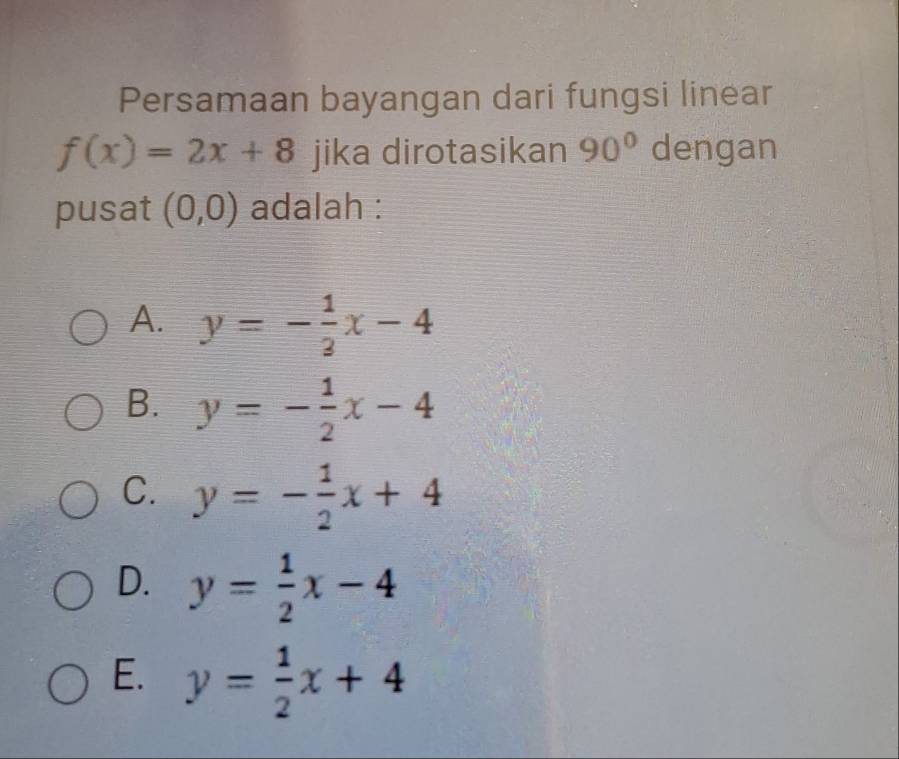 Persamaan bayangan dari fungsi linear
f(x)=2x+8 jika dirotasikan 90° dengan
pusat (0,0) adalah :
A. y=- 1/3 x-4
B. y=- 1/2 x-4
C. y=- 1/2 x+4
D. y= 1/2 x-4
E. y= 1/2 x+4