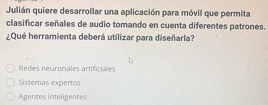 Julián quiere desarrollar una aplicación para móvil que permita
clasificar señales de audio tomando en cuenta diferentes patrones.
¿Qué herramienta deberá utilizar para diseñarla?
Redes neuronales artificiales
Sistemas expertos
Agentes inteligentes