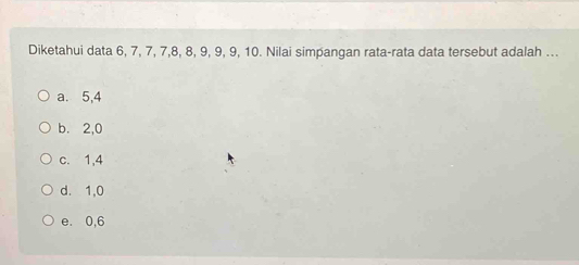 Diketahui data 6, 7, 7, 7, 8, 8, 9, 9, 9, 10. Nilai simpangan rata-rata data tersebut adalah ...
a. 5, 4
b. 2, 0
c. 1, 4
d. 1, 0
e. 0, 6