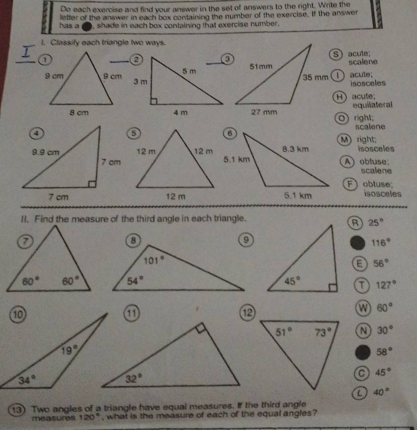 Do each exercise and find your answer in the set of answers to the right. Write the
letter of the answer in each box containing the number of the exercise. If the answer
has a , shade in each box containing that exercise number.
1. Classify each triangle two ways.
I
S acute;
scalene
1 acute;
isosceles
H) acute;
equilateral
O) right;
scalene
M)  right;
isosceles
A) obtuse;
scalene
F  obluse;
isosceles
II. Find the measure of the third angle in each triangle.
R 25°
116°
E 56°
127°
①
⑫
60°
30°
58°
a 45°
a 40°
13) Two angles of a triangle have equal measures. If the third angle
measures 120° , what is the measure of each of the equal angles?