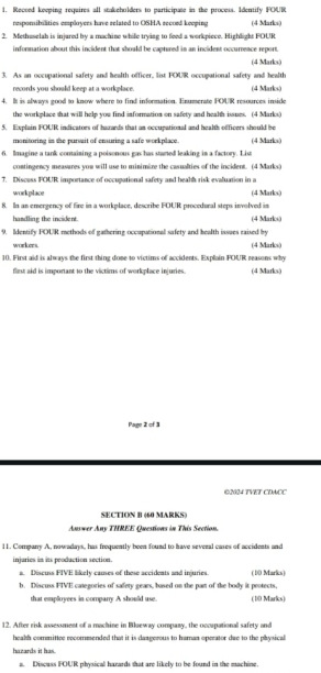 Recoed keeping requires all stakeholders to participate in the process. Identify FOUR 
responsibilities employers have related to OSHA record keeping (4 Marks) 
2. Methuselah is iniared by a machine while tryine to feed a workpiece. Highlight FOUR 
information about this incident that should be captured in an incident occurrence report. 
(4 Marks) 
3. As an occupational safety and health officer, list POUR occupational safety and health (4 Marks) 
records you should keep at a workplace. 
4. It is always good to know where to find information. Enumerate POUR resources inside 
the workelace that will hele you find information on safety and health isnes. (4 Marks) 
5. Explain FOUR indicators of hazards that an occupational and health officers should be 
monitoring in the pursait of ensuring a safe workplace. (4 Marks) 
6. Imagine a tank containing a poisonous gas has started leaking in a factory. List 
contingency measares you will use to minimize the casualties of the incident. (4 Marks) 
7. Discuss FOUR importance of occupational safety and healh risk evaluation in a 
workplace (4 Marks) 
8. In an emergency of fire in a workplace, describe FOUR procedural steps involved in 
handling the incident. (4 Marks) 
9. Identify FOUR methods of gathering occupational safety and health issues raised by 
workers. (4 Marks) 
10. First aid is always the first thing done to victims of accidents. Explain POUR reasons why 
flirst aid is important to the victims of workplace injuries. (4 Marks) 
Page 2 of 3 
©2024 TVET CDACC 
SECTION B (60 MARKS) 
Answer Any THREE Ouestions in This Section 
11. Company A, nowadays, has frequently been found to have several cases of accidents and 
injuries in its peoduction section. 
a. Descuss FIVE likely causes of these accidents and injuries. (10 Marks) 
b. Discuss FIVE categories of safety gears, based on the part of the body it protects. 
that emplovees in compary A should use (10 Marks) 
12. After risk assessment of a machine in Blueway company, the occapational safety and 
health committee recommended that it is dazgerous to haran operator due to the physical 
hazards it has. 
a. Discuss FOUR physical harards that are likely to be found in the machine.