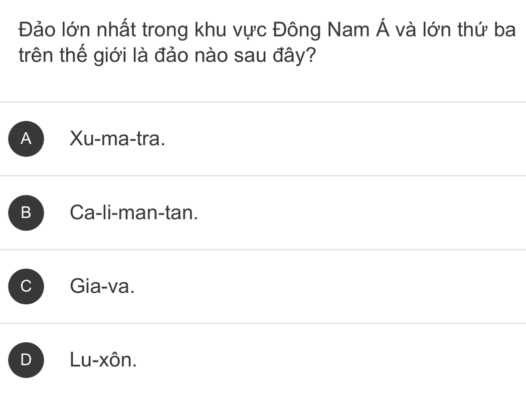 Đảo lớn nhất trong khu vực Đông Nam Á và lớn thứ ba
trên thế giới là đảo nào sau đây?
A Xu-ma-tra.
B Ca-li-man-tan.
C I Gia-va.
D Lu-xôn.