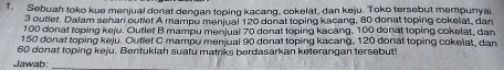 Sebuah toko kue menjual donat dengan toping kacang, cokelat, dan keju. Toko tersebut mempunyai
3 outlet. Dalam sehan outlet A mampu menjual 120 donat toping kacang, 80 donat toping cokelat, dan
100 donat toping keju. Outlet B mampu menjual 70 donat toping kacang, 100 donat toping cokelat, dan
150 donat toping keju. Outlet C mampu menjual 90 donat toping kacang, 120 donat toping cokelat, dan
60 donat toping keju. Bentukiah suatu matriks berdasarkan keterangan tersebut? 
Jawab: