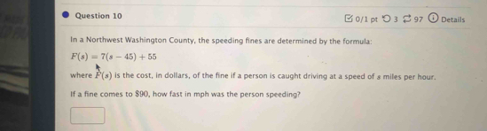 □ 0/1 pt つ 3 2 97 Details 
In a Northwest Washington County, the speeding fines are determined by the formula:
F(s)=7(s-45)+55
where vector F(s) is the cost, in dollars, of the fine if a person is caught driving at a speed of 8 miles per hour. 
If a fine comes to $90, how fast in mph was the person speeding?