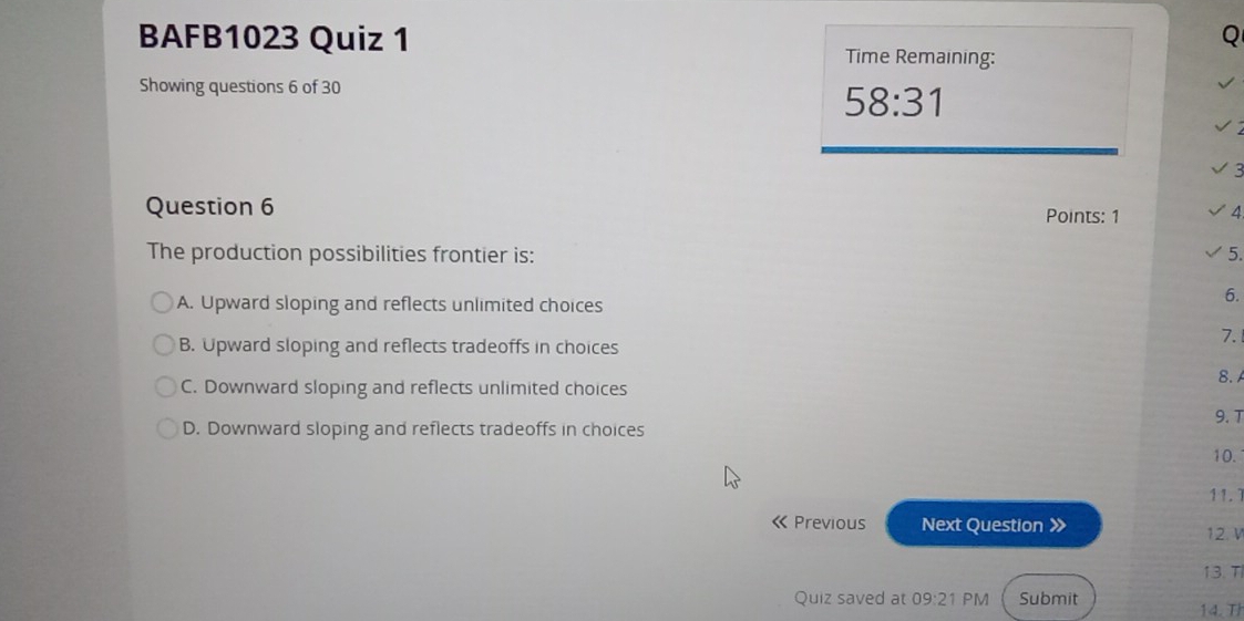 BAFB1023 Quiz 1 Time Remaining:
Showing questions 6 of 30
58:31 
Question 6 Points: 1 /
The production possibilities frontier is: 5.
A. Upward sloping and reflects unlimited choices
6.
B. Upward sloping and reflects tradeoffs in choices
7.
C. Downward sloping and reflects unlimited choices 8. A
D. Downward sloping and reflects tradeoffs in choices 9. T
10.
11.1
《 Previous Next Question 》 12. V
13.T
Quiz saved at 09:21 PM Submit 14. Th