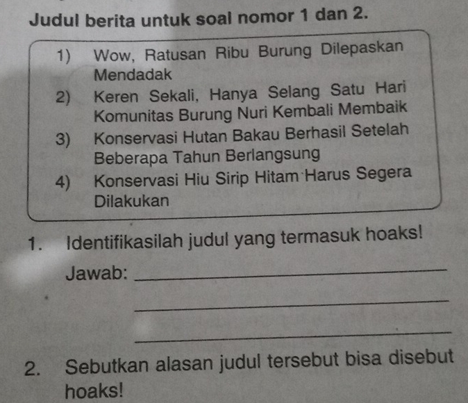 Judul berita untuk soal nomor 1 dan 2. 
1) Wow, Ratusan Ribu Burung Dilepaskan 
Mendadak 
2) Keren Sekali, Hanya Selang Satu Hari 
Komunitas Burung Nuri Kembali Membaik 
3) Konservasi Hutan Bakau Berhasil Setelah 
Beberapa Tahun Berlangsung 
4) Konservasi Hiu Sirip Hitam Harus Segera 
Dilakukan 
1. Identifikasilah judul yang termasuk hoaks! 
Jawab: 
_ 
_ 
_ 
2. Sebutkan alasan judul tersebut bisa disebut 
hoaks!