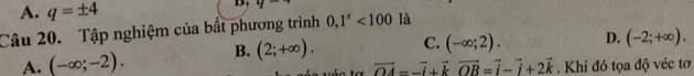 A. q=± 4
D. y
Câu 20. Tập nghiệm của bất phương trình 0,1^x<100</tex> là
A. (-∈fty ;-2). B. (2;+∈fty ). C. (-∈fty ;2). D. (-2;+∈fty ).
vector OA=-vector i+vector kvector OB=vector i-vector i+2vector k. Khi đó tọa độ véc tơ