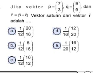 Jika vektor overline p=beginpmatrix 7 3endpmatrix , q=beginpmatrix 9 9endpmatrix , dan
vector r=vector p+vector q Vektor satuan dari vektor ?
adalah ....
a.  1/12 beginpmatrix 20 16endpmatrix d.  1/16 beginpmatrix 12 20endpmatrix
b.  1/12 beginpmatrix 5 16endpmatrix e  1/20 beginpmatrix 16 12endpmatrix
C  1/12 beginpmatrix 16 12endpmatrix