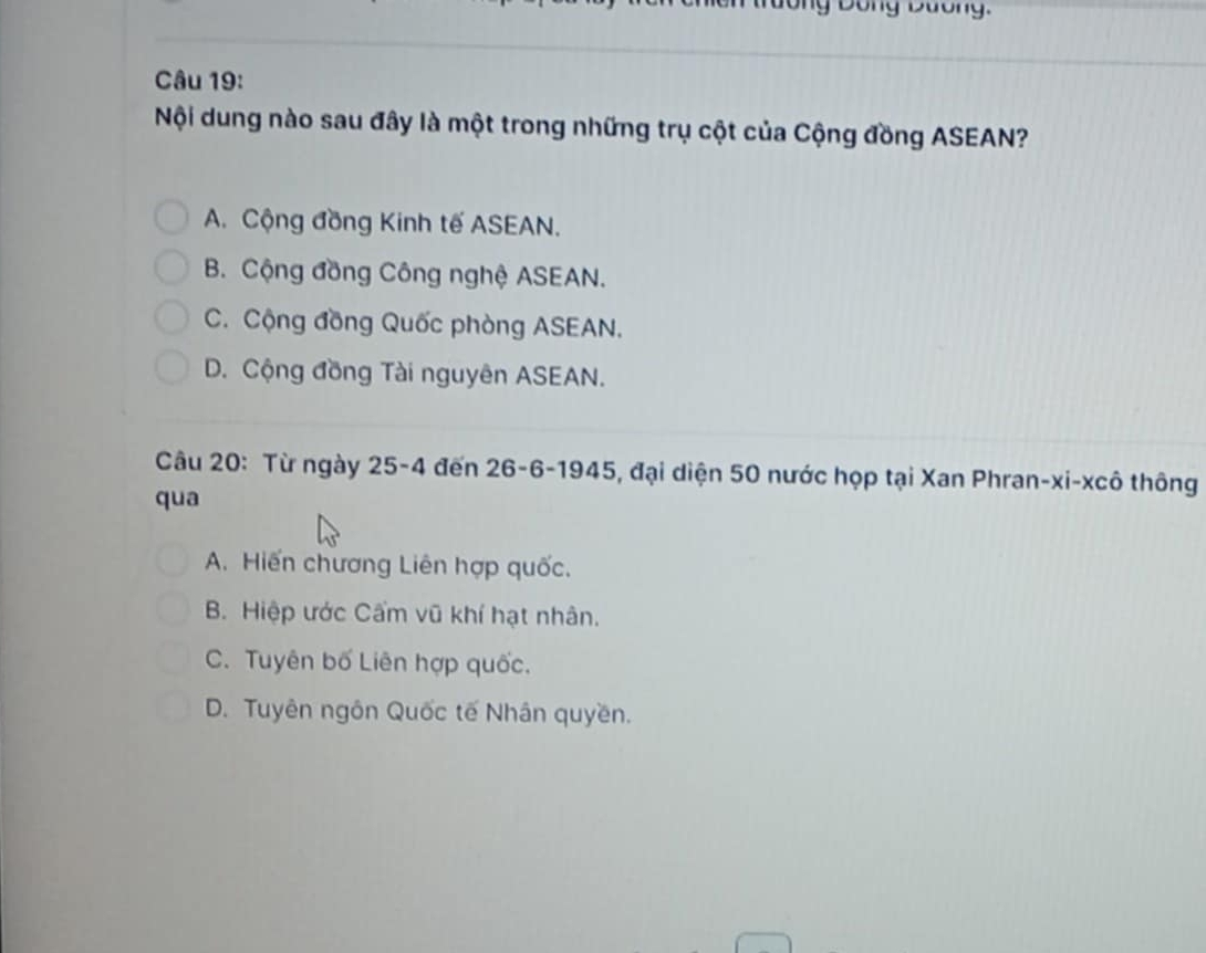 Dông Dương.
Câu 19:
Nội dung nào sau đây là một trong những trụ cột của Cộng đồng ASEAN?
A. Cộng đồng Kinh tế ASEAN.
B. Cộng đồng Công nghệ ASEAN.
C. Cộng đồng Quốc phòng ASEAN.
D. Cộng đồng Tài nguyên ASEAN.
Câu 20: Từ ngày 25-4 đến 26 - 6 -1945, đại diện 50 nước họp tại Xan Phran-xi-xcô thông
qua
A. Hiến chương Liên hợp quốc.
B. Hiệp ước Cẩm vũ khí hạt nhân.
C. Tuyên bố Liên hợp quốc.
D. Tuyên ngôn Quốc tế Nhân quyền.