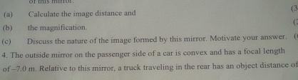 (3 
(a) Calculate the image distance and 
(b) the magnification. 
(c) Discuss the nature of the image formed by this mirror. Motivate your answer. ( 
4. The outside mirror on the passenger side of a car is convex and has a focal length 
of -7.0 m. Relative to this mirror, a truck traveling in the rear has an object distance of