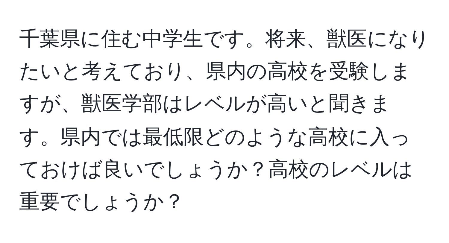 千葉県に住む中学生です。将来、獣医になりたいと考えており、県内の高校を受験しますが、獣医学部はレベルが高いと聞きます。県内では最低限どのような高校に入っておけば良いでしょうか？高校のレベルは重要でしょうか？