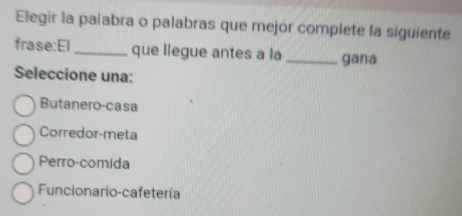 Elegir la palabra o palabras que mejor complete la siguiente
frase:El_ que llegue antes a la_
gana
Seleccione una:
Butanero-casa
Corredor-meta
Perro-comida
Funcionario-cafetería