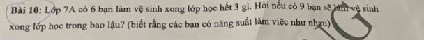 Lớp 7A có 6 bạn làm vệ sinh xong lớp học hết 3 gì. Hỏi nếu có 9 bạn sẽ làm vệ sinh 
xong lớp học trong bao lậu? (biết rằng các bạn có năng suất làm việc như nhau)