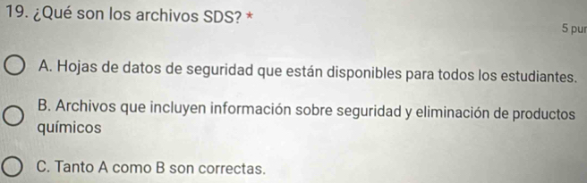 ¿Qué son los archivos SDS? * 5 pur
A. Hojas de datos de seguridad que están disponibles para todos los estudiantes.
B. Archivos que incluyen información sobre seguridad y eliminación de productos
químicos
C. Tanto A como B son correctas.