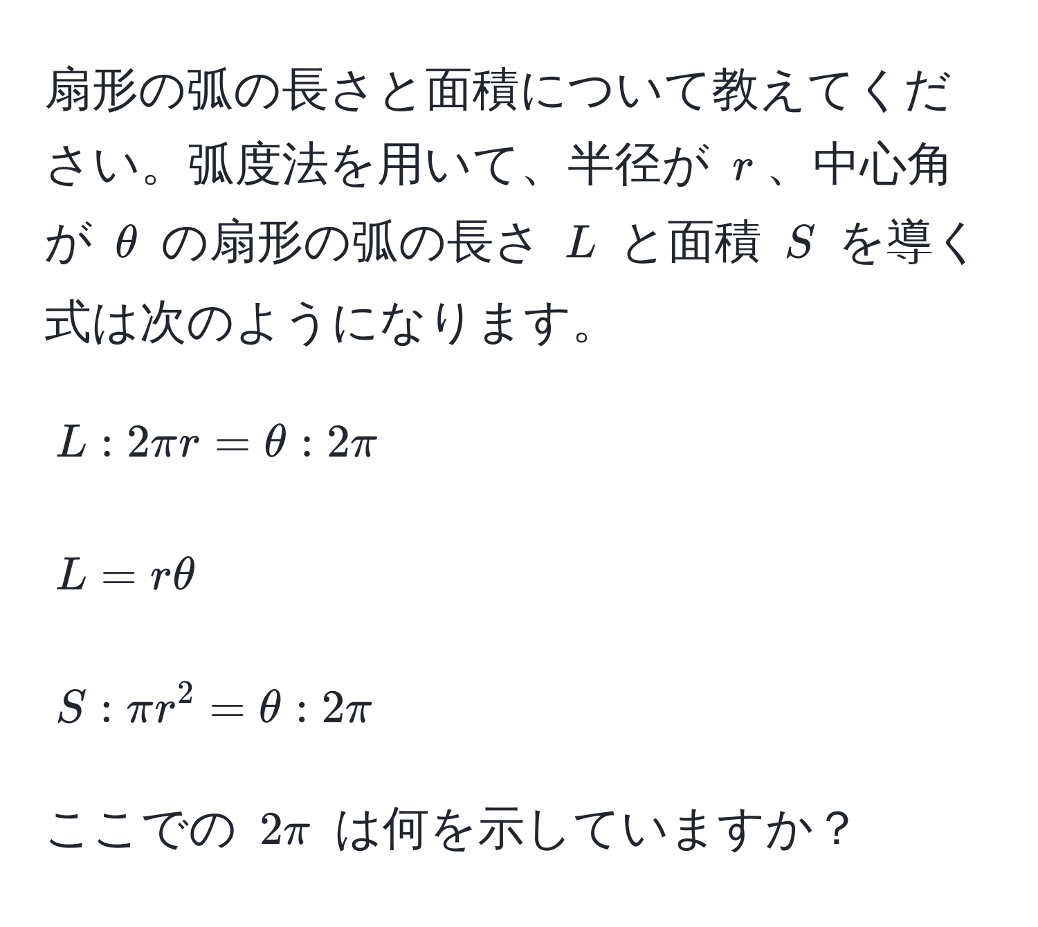 扇形の弧の長さと面積について教えてください。弧度法を用いて、半径が $r$、中心角が $θ$ の扇形の弧の長さ $L$ と面積 $S$ を導く式は次のようになります。  
[  
L : 2π r = θ : 2π  
]  
[  
L = rθ  
]  
[  
S : π r^2 = θ : 2π  
]  
ここでの $2π$ は何を示していますか？