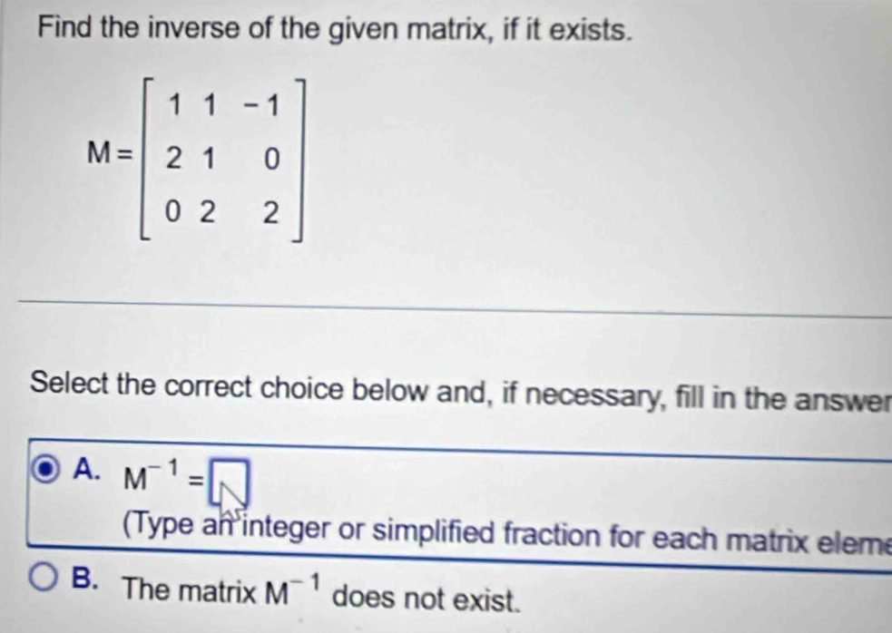 Find the inverse of the given matrix, if it exists.
Select the correct choice below and, if necessary, fill in the answer
A. M^(-1)=□
(Type an integer or simplified fraction for each matrix elem
B. The matrix M^(-1) does not exist.