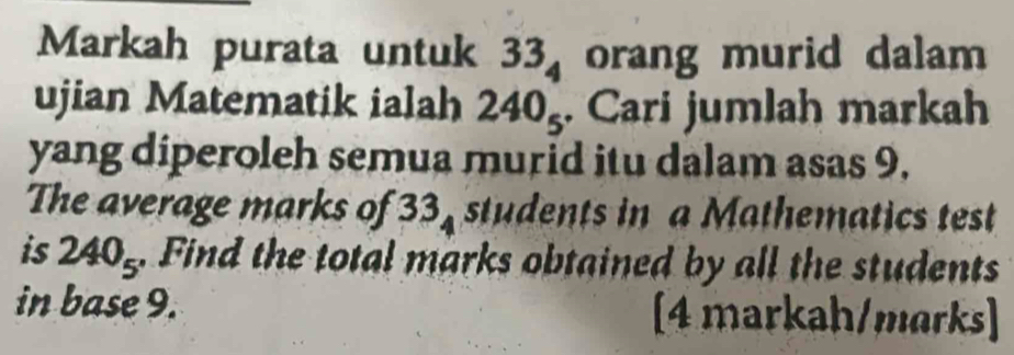 Markah purata untuk 33_4 orang murid dalam 
ujian Matematik ialah 240_5. Cari jumlah markah 
yang diperoleh semua murid itu dalam asas 9. 
The average marks of 33_4 students in a Mathematics test 
is 240_5. Find the total marks obtained by all the students 
in base 9. [4 markah/marks]